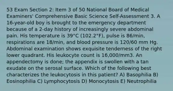 53 Exam Section 2: Item 3 of 50 National Board of Medical Examiners' Comprehensive Basic Science Self-Assessment 3. A 16-year-old boy is brought to the emergency department because of a 2-day history of increasingly severe abdominal pain. His temperature is 39°C (102.2°F), pulse is 86/min, respirations are 18/min, and blood pressure is 120/60 mm Hg. Abdominal examination shows exquisite tenderness of the right lower quadrant. His leukocyte count is 16,000/mm3. An appendectomy is done; the appendix is swollen with a tan exudate on the serosal surface. Which of the following best characterizes the leukocytosis in this patient? A) Basophilia B) Eosinophilia C) Lymphocytosis D) Monocytosis E) Neutrophilia