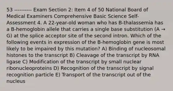 53 ---------- Exam Section 2: Item 4 of 50 National Board of Medical Examiners Comprehensive Basic Science Self-Assessment 4. A 22-year-old woman who has B-thalassemia has a B-hemoglobin allele that carries a single base substitution (A → G) at the splice acceptor site of the second intron. Which of the following events in expression of the B-hemoglobin gene is most likely to be impaired by this mutation? A) Binding of nucleosomal histones to the transcript B) Cleavage of the transcript by RNA ligase C) Modification of the transcript by small nuclear ribonucleoproteins D) Recognition of the transcript by signal recognition particle E) Transport of the transcript out of the nucleus