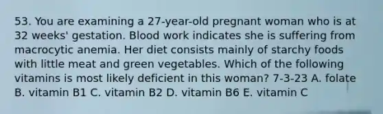 53. You are examining a 27-year-old pregnant woman who is at 32 weeks' gestation. Blood work indicates she is suffering from macrocytic anemia. Her diet consists mainly of starchy foods with little meat and green vegetables. Which of the following vitamins is most likely deficient in this woman? 7-3-23 A. folate B. vitamin B1 C. vitamin B2 D. vitamin B6 E. vitamin C