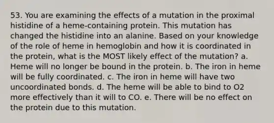 53. You are examining the effects of a mutation in the proximal histidine of a heme-containing protein. This mutation has changed the histidine into an alanine. Based on your knowledge of the role of heme in hemoglobin and how it is coordinated in the protein, what is the MOST likely effect of the mutation? a. Heme will no longer be bound in the protein. b. The iron in heme will be fully coordinated. c. The iron in heme will have two uncoordinated bonds. d. The heme will be able to bind to O2 more effectively than it will to CO. e. There will be no effect on the protein due to this mutation.