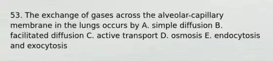 53. The exchange of gases across the alveolar-capillary membrane in the lungs occurs by A. simple diffusion B. facilitated diffusion C. active transport D. osmosis E. endocytosis and exocytosis