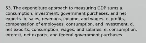 53. The expenditure approach to measuring GDP sums a. consumption, investment, government purchases, and net exports. b. sales, revenues, income, and wages. c. profits, compensation of employees, consumption, and investment. d. net exports, consumption, wages, and salaries. e. consumption, interest, net exports, and federal government purchases