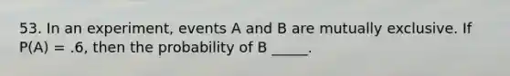 53. In an experiment, events A and B are mutually exclusive. If P(A) = .6, then the probability of B _____.