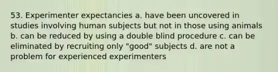 53. Experimenter expectancies a. have been uncovered in studies involving human subjects but not in those using animals b. can be reduced by using a double blind procedure c. can be eliminated by recruiting only "good" subjects d. are not a problem for experienced experimenters