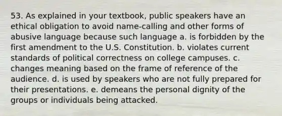 53. As explained in your textbook, public speakers have an ethical obligation to avoid name-calling and other forms of abusive language because such language a. is forbidden by the first amendment to the U.S. Constitution. b. violates current standards of political correctness on college campuses. c. changes meaning based on the frame of reference of the audience. d. is used by speakers who are not fully prepared for their presentations. e. demeans the personal dignity of the groups or individuals being attacked.