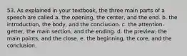 53. As explained in your textbook, the three main parts of a speech are called a. the opening, the center, and the end. b. the introduction, the body, and the conclusion. c. the attention-getter, the main section, and the ending. d. the preview, the main points, and the close. e. the beginning, the core, and the conclusion.