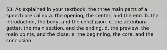 53. As explained in your textbook, the three main parts of a speech are called a. the opening, the center, and the end. b. the introduction, the body, and the conclusion. c. the attention-getter, the main section, and the ending. d. the preview, the main points, and the close. e. the beginning, the core, and the conclusion.