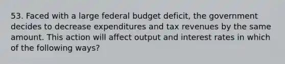 53. Faced with a large federal budget deficit, the government decides to decrease expenditures and tax revenues by the same amount. This action will affect output and interest rates in which of the following ways?