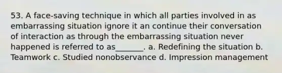 53. A face-saving technique in which all parties involved in as embarrassing situation ignore it an continue their conversation of interaction as through the embarrassing situation never happened is referred to as_______. a. Redefining the situation b. Teamwork c. Studied nonobservance d. Impression management