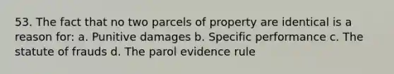 53. The fact that no two parcels of property are identical is a reason for: a. Punitive damages b. Specific performance c. The statute of frauds d. The parol evidence rule