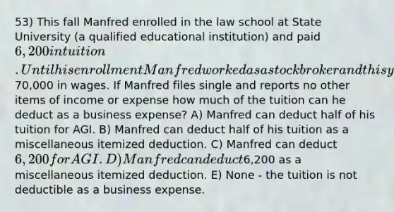 53) This fall Manfred enrolled in the law school at State University (a qualified educational institution) and paid 6,200 in tuition. Until his enrollment Manfred worked as a stock broker and this year he reports70,000 in wages. If Manfred files single and reports no other items of income or expense how much of the tuition can he deduct as a business expense? A) Manfred can deduct half of his tuition for AGI. B) Manfred can deduct half of his tuition as a miscellaneous itemized deduction. C) Manfred can deduct 6,200 for AGI. D) Manfred can deduct6,200 as a miscellaneous itemized deduction. E) None - the tuition is not deductible as a business expense.