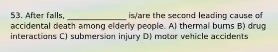 53. After falls, _______________ is/are the second leading cause of accidental death among elderly people. A) thermal burns B) drug interactions C) submersion injury D) motor vehicle accidents