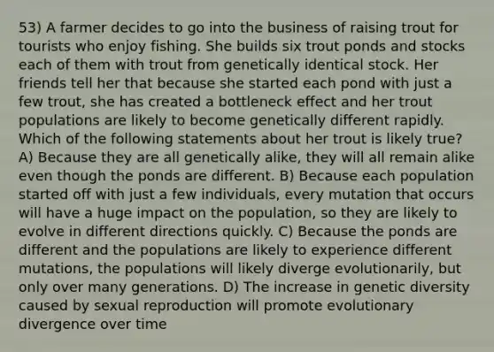 53) A farmer decides to go into the business of raising trout for tourists who enjoy fishing. She builds six trout ponds and stocks each of them with trout from genetically identical stock. Her friends tell her that because she started each pond with just a few trout, she has created a bottleneck effect and her trout populations are likely to become genetically different rapidly. Which of the following statements about her trout is likely true? A) Because they are all genetically alike, they will all remain alike even though the ponds are different. B) Because each population started off with just a few individuals, every mutation that occurs will have a huge impact on the population, so they are likely to evolve in different directions quickly. C) Because the ponds are different and the populations are likely to experience different mutations, the populations will likely diverge evolutionarily, but only over many generations. D) The increase in genetic diversity caused by sexual reproduction will promote evolutionary divergence over time