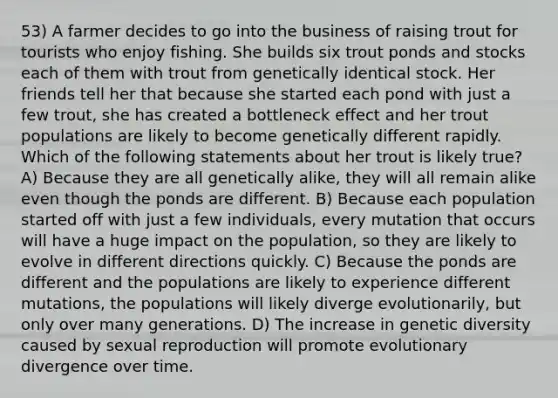 53) A farmer decides to go into the business of raising trout for tourists who enjoy fishing. She builds six trout ponds and stocks each of them with trout from genetically identical stock. Her friends tell her that because she started each pond with just a few trout, she has created a bottleneck effect and her trout populations are likely to become genetically different rapidly. Which of the following statements about her trout is likely true? A) Because they are all genetically alike, they will all remain alike even though the ponds are different. B) Because each population started off with just a few individuals, every mutation that occurs will have a huge impact on the population, so they are likely to evolve in different directions quickly. C) Because the ponds are different and the populations are likely to experience different mutations, the populations will likely diverge evolutionarily, but only over many generations. D) The increase in genetic diversity caused by sexual reproduction will promote evolutionary divergence over time.