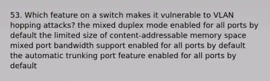 53. Which feature on a switch makes it vulnerable to VLAN hopping attacks? the mixed duplex mode enabled for all ports by default the limited size of content-addressable memory space mixed port bandwidth support enabled for all ports by default the automatic trunking port feature enabled for all ports by default