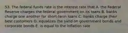 53. The federal funds rate is the interest rate that A. the Federal Reserve charges the federal government on its loans B. banks charge one another for short-term loans C. banks charge their best customers D. equalizes the yield on government bonds and corporate bonds E. is equal to the inflation rate