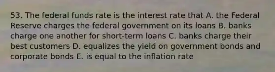 53. The federal funds rate is the interest rate that A. the Federal Reserve charges the federal government on its loans B. banks charge one another for short-term loans C. banks charge their best customers D. equalizes the yield on government bonds and corporate bonds E. is equal to the inflation rate