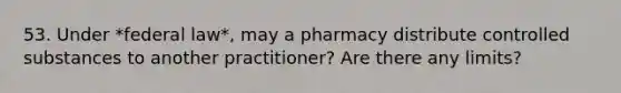 53. Under *federal law*, may a pharmacy distribute controlled substances to another practitioner? Are there any limits?