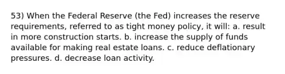 53) When the Federal Reserve (the Fed) increases the reserve requirements, referred to as tight money policy, it will: a. result in more construction starts. b. increase the supply of funds available for making real estate loans. c. reduce deflationary pressures. d. decrease loan activity.