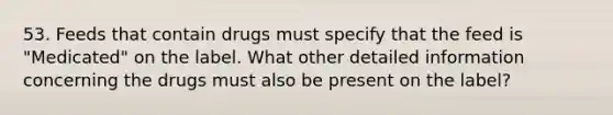 53. Feeds that contain drugs must specify that the feed is "Medicated" on the label. What other detailed information concerning the drugs must also be present on the label?