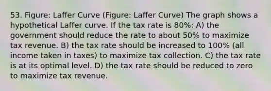 53. Figure: Laffer Curve (Figure: Laffer Curve) The graph shows a hypothetical Laffer curve. If the tax rate is 80%: A) the government should reduce the rate to about 50% to maximize tax revenue. B) the tax rate should be increased to 100% (all income taken in taxes) to maximize tax collection. C) the tax rate is at its optimal level. D) the tax rate should be reduced to zero to maximize tax revenue.