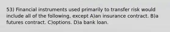 53) Financial instruments used primarily to transfer risk would include all of the following, except A)an insurance contract. B)a futures contract. C)options. D)a bank loan.