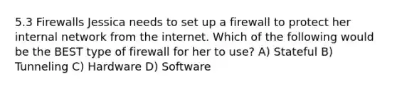 5.3 Firewalls Jessica needs to set up a firewall to protect her internal network from the internet. Which of the following would be the BEST type of firewall for her to use? A) Stateful B) Tunneling C) Hardware D) Software