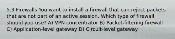 5.3 Firewalls You want to install a firewall that can reject packets that are not part of an active session. Which type of firewall should you use? A) VPN concentrator B) Packet-filtering firewall C) Application-level gateway D) Circuit-level gateway