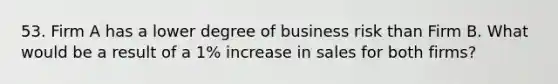 53. Firm A has a lower degree of business risk than Firm B. What would be a result of a 1% increase in sales for both firms?