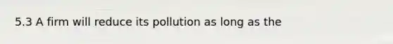 5.3 A firm will reduce its pollution as long as the