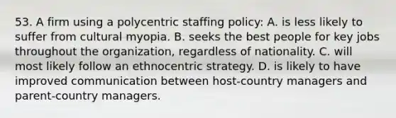 53. A firm using a polycentric staffing policy: A. is less likely to suffer from cultural myopia. B. seeks the best people for key jobs throughout the organization, regardless of nationality. C. will most likely follow an ethnocentric strategy. D. is likely to have improved communication between host-country managers and parent-country managers.