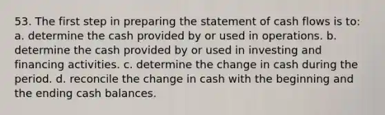 53. The first step in preparing the statement of cash flows is to: a. determine the cash provided by or used in operations. b. determine the cash provided by or used in investing and financing activities. c. determine the change in cash during the period. d. reconcile the change in cash with the beginning and the ending cash balances.