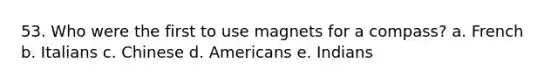 53. Who were the first to use magnets for a compass? a. French b. Italians c. Chinese d. Americans e. Indians