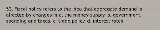 53. Fiscal policy refers to the idea that aggregate demand is affected by changes in a. the money supply. b. government spending and taxes. c. trade policy. d. interest rates