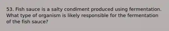 53. Fish sauce is a salty condiment produced using fermentation. What type of organism is likely responsible for the fermentation of the fish sauce?