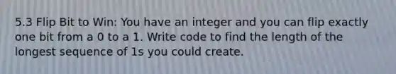 5.3 Flip Bit to Win: You have an integer and you can flip exactly one bit from a 0 to a 1. Write code to find the length of the longest sequence of 1s you could create.