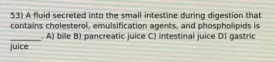 53) A fluid secreted into the small intestine during digestion that contains cholesterol, emulsification agents, and phospholipids is ________. A) bile B) pancreatic juice C) intestinal juice D) gastric juice