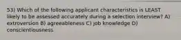 53) Which of the following applicant characteristics is LEAST likely to be assessed accurately during a selection interview? A) extroversion B) agreeableness C) job knowledge D) conscientiousness