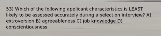 53) Which of the following applicant characteristics is LEAST likely to be assessed accurately during a selection interview? A) extroversion B) agreeableness C) job knowledge D) conscientiousness