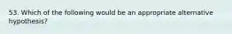 53. Which of the following would be an appropriate alternative hypothesis?