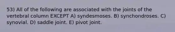 53) All of the following are associated with the joints of the vertebral column EXCEPT A) syndesmoses. B) synchondroses. C) synovial. D) saddle joint. E) pivot joint.