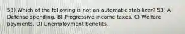 53) Which of the following is not an automatic stabilizer? 53) A) Defense spending. B) Progressive income taxes. C) Welfare payments. D) Unemployment benefits.