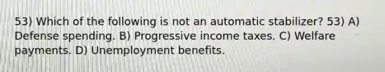 53) Which of the following is not an automatic stabilizer? 53) A) Defense spending. B) Progressive income taxes. C) Welfare payments. D) Unemployment benefits.