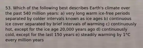 53. Which of the following best describes Earth's climate over the past 540 million years: a) very long warm ice-free periods separated by colder intervals known as ice ages b) continuous ice cover separated by brief intervals of warming c) continuously hot, except for the ice age 20,000 years ago d) continuously cold, except for the last 150 years e) steadily warming by 1°C every million years