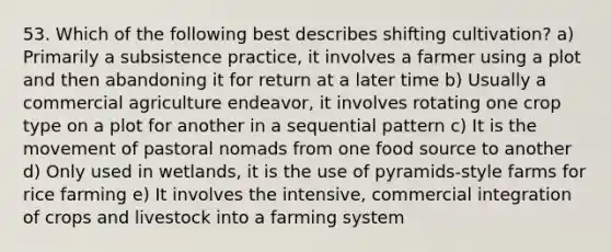 53. Which of the following best describes shifting cultivation? a) Primarily a subsistence practice, it involves a farmer using a plot and then abandoning it for return at a later time b) Usually a commercial agriculture endeavor, it involves rotating one crop type on a plot for another in a sequential pattern c) It is the movement of pastoral nomads from one food source to another d) Only used in wetlands, it is the use of pyramids-style farms for rice farming e) It involves the intensive, commercial integration of crops and livestock into a farming system