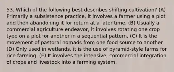 53. Which of the following best describes shifting cultivation? (A) Primarily a subsistence practice, it involves a farmer using a plot and then abandoning it for return at a later time. (B) Usually a commercial agriculture endeavor, it involves rotating one crop type on a plot for another in a sequential pattern. (C) It is the movement of pastoral nomads from one food source to another. (D) Only used in wetlands, it is the use of pyramid-style farms for rice farming. (E) It involves the intensive, commercial integration of crops and livestock into a farming system.