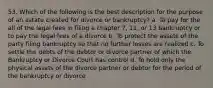 53. Which of the following is the best description for the purpose of an estate created for divorce or bankruptcy? a. To pay for the all of the legal fees in filing a chapter 7, 11, or 13 bankruptcy or to pay the legal fees of a divorce b. To protect the assets of the party filing bankruptcy so that no further losses are realized c. To settle the debts of the debtor or divorce partner of which the Bankruptcy or Divorce Court has control d. To hold only the physical assets of the divorce partner or debtor for the period of the bankruptcy or divorce