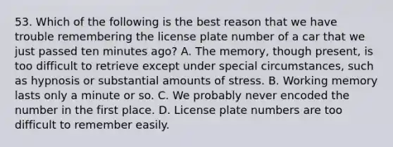 53. Which of the following is the best reason that we have trouble remembering the license plate number of a car that we just passed ten minutes ago? A. The memory, though present, is too difficult to retrieve except under special circumstances, such as hypnosis or substantial amounts of stress. B. Working memory lasts only a minute or so. C. We probably never encoded the number in the first place. D. License plate numbers are too difficult to remember easily.