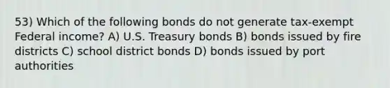 53) Which of the following bonds do not generate tax-exempt Federal income? A) U.S. Treasury bonds B) bonds issued by fire districts C) school district bonds D) bonds issued by port authorities