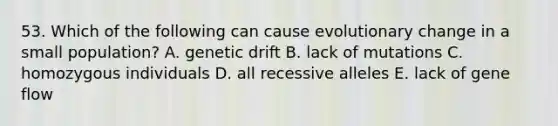 53. Which of the following can cause evolutionary change in a small population? A. genetic drift B. lack of mutations C. homozygous individuals D. all recessive alleles E. lack of gene flow